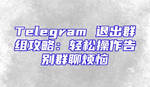 Telegram 退出群组攻略：轻松操作告别群聊烦恼
