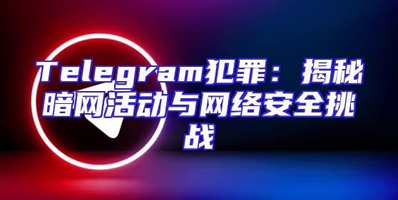 Telegram犯罪：揭秘暗网活动与网络安全挑战