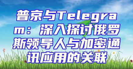 普京与Telegram：深入探讨俄罗斯领导人与加密通讯应用的关联