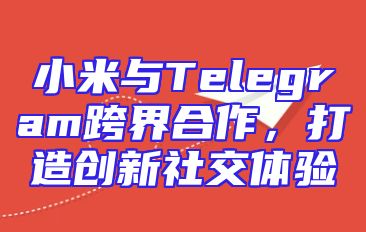 小米与Telegram跨界合作，打造创新社交体验