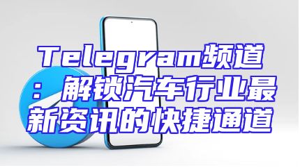Telegram频道：解锁汽车行业最新资讯的快捷通道