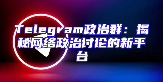 Telegram政治群：揭秘网络政治讨论的新平台