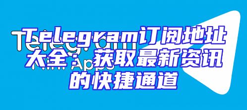 Telegram订阅地址大全：获取最新资讯的快捷通道