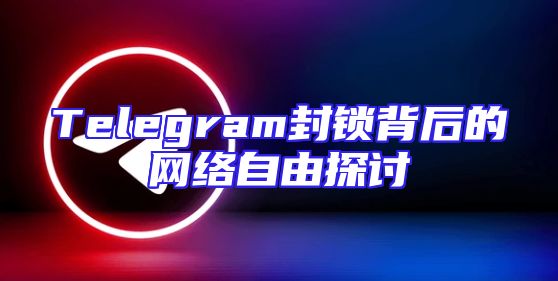 Telegram封锁背后的网络自由探讨